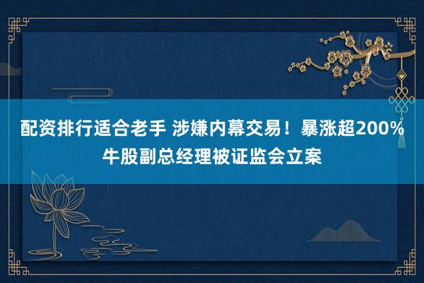 配资排行适合老手 涉嫌内幕交易！暴涨超200%牛股副总经理被证监会立案