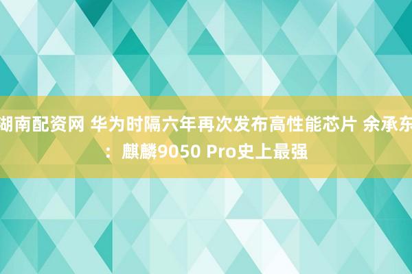 湖南配资网 华为时隔六年再次发布高性能芯片 余承东：麒麟9050 Pro史上最强