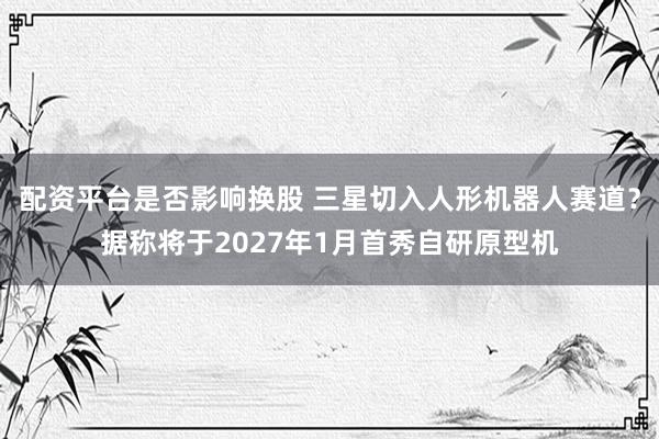 配资平台是否影响换股 三星切入人形机器人赛道？据称将于2027年1月首秀自研原型机
