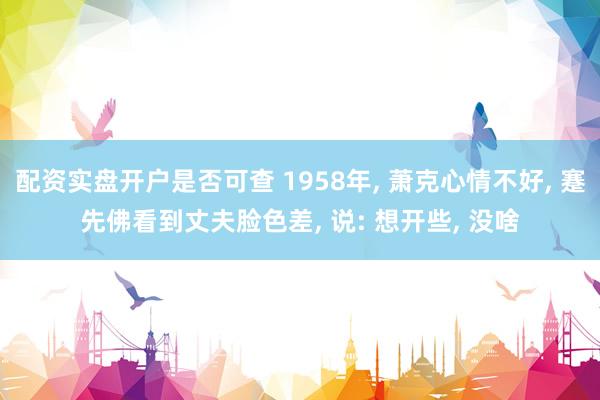 配资实盘开户是否可查 1958年, 萧克心情不好, 蹇先佛看到丈夫脸色差, 说: 想开些, 没啥