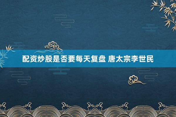 配资炒股是否要每天复盘 唐太宗李世民