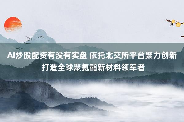 AI炒股配资有没有实盘 依托北交所平台聚力创新 打造全球聚氨酯新材料领军者