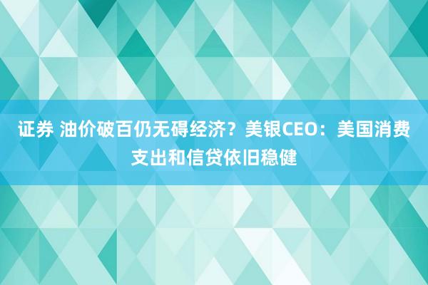 证券 油价破百仍无碍经济？美银CEO：美国消费支出和信贷依旧稳健