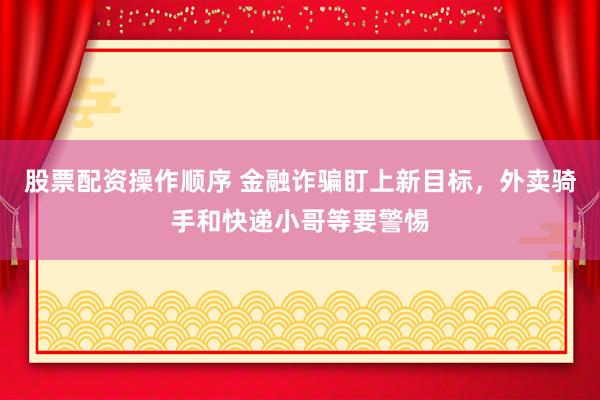 股票配资操作顺序 金融诈骗盯上新目标，外卖骑手和快递小哥等要警惕