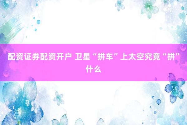 配资证券配资开户 卫星“拼车”上太空究竟“拼”什么