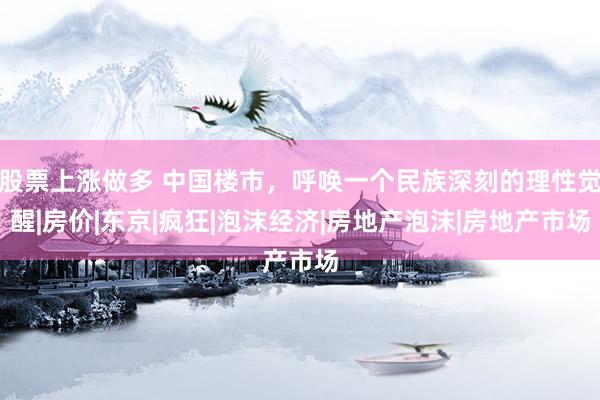 股票上涨做多 中国楼市，呼唤一个民族深刻的理性觉醒|房价|东京|疯狂|泡沫经济|房地产泡沫|房地产市场