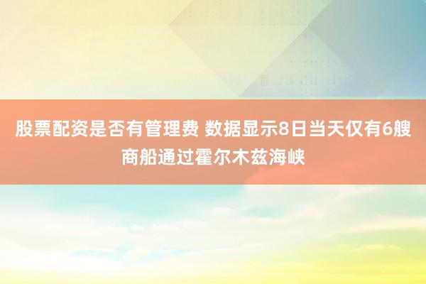 股票配资是否有管理费 数据显示8日当天仅有6艘商船通过霍尔木兹海峡