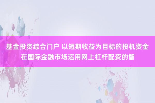 基金投资综合门户 以短期收益为目标的投机资金在国际金融市场运用网上杠杆配资的智
