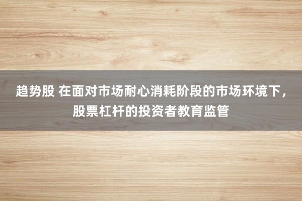 趋势股 在面对市场耐心消耗阶段的市场环境下，股票杠杆的投资者教育监管