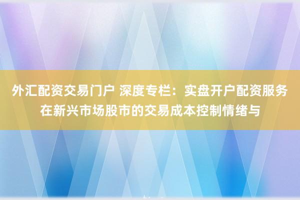 外汇配资交易门户 深度专栏：实盘开户配资服务在新兴市场股市的交易成本控制情绪与