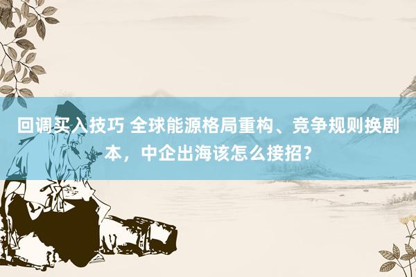 回调买入技巧 全球能源格局重构、竞争规则换剧本，中企出海该怎么接招？