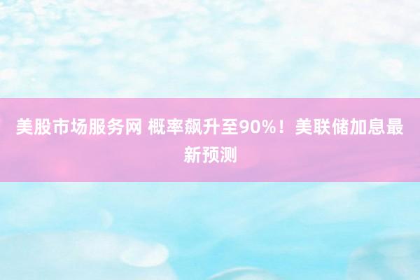 美股市场服务网 概率飙升至90%！美联储加息最新预测