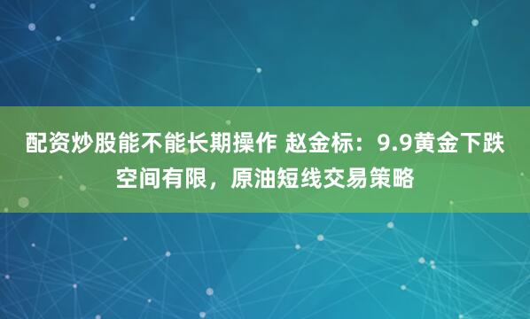 配资炒股能不能长期操作 赵金标：9.9黄金下跌空间有限，原油短线交易策略
