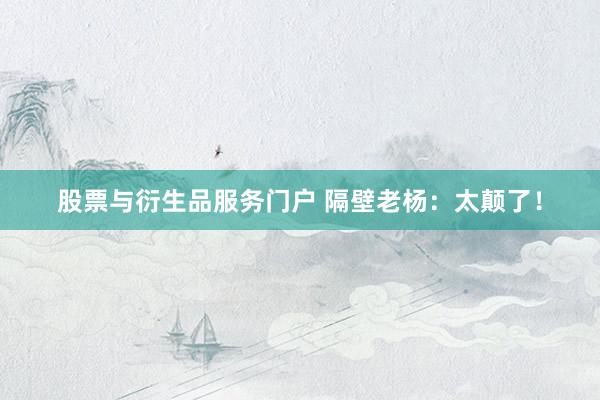 股票与衍生品服务门户 隔壁老杨：太颠了！