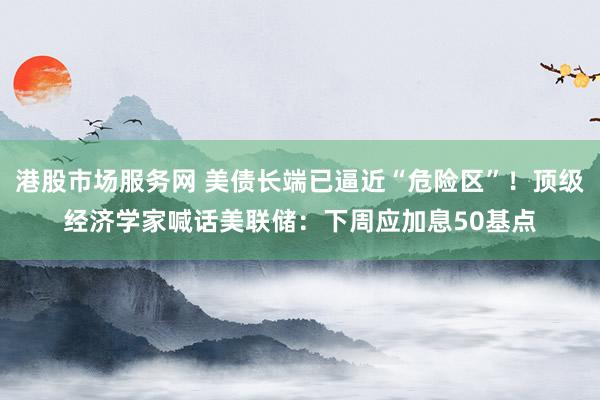 港股市场服务网 美债长端已逼近“危险区”！顶级经济学家喊话美联储：下周应加息50基点