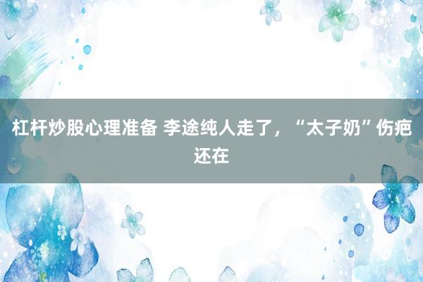 杠杆炒股心理准备 李途纯人走了，“太子奶”伤疤还在