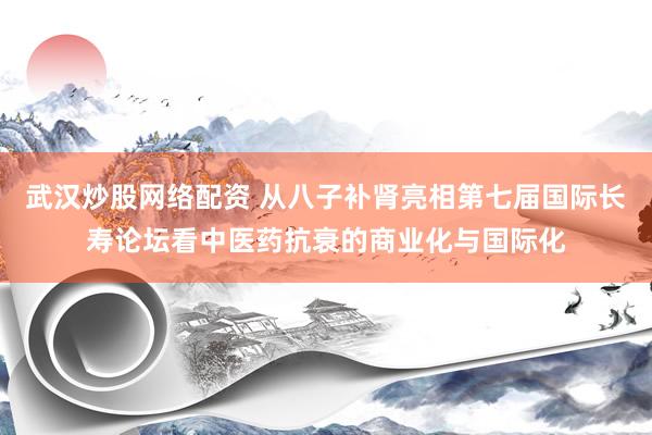 武汉炒股网络配资 从八子补肾亮相第七届国际长寿论坛看中医药抗衰的商业化与国际化