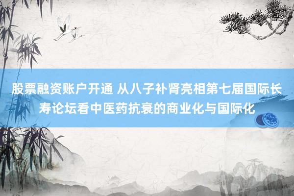 股票融资账户开通 从八子补肾亮相第七届国际长寿论坛看中医药抗衰的商业化与国际化