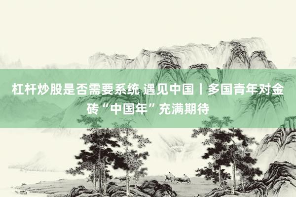 杠杆炒股是否需要系统 遇见中国丨多国青年对金砖“中国年”充满期待