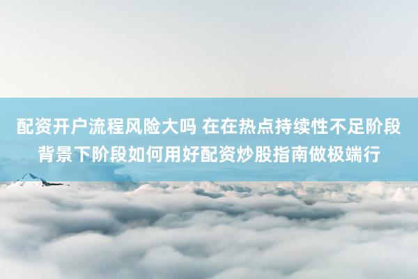 配资开户流程风险大吗 在在热点持续性不足阶段背景下阶段如何用好配资炒股指南做极端行