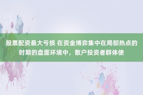 股票配资最大亏损 在资金博弈集中在局部热点的时期的盘面环境中，散户投资者群体使