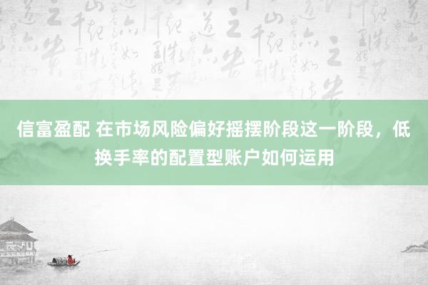 信富盈配 在市场风险偏好摇摆阶段这一阶段，低换手率的配置型账户如何运用