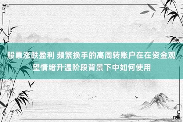 股票涨跌盈利 频繁换手的高周转账户在在资金观望情绪升温阶段背景下中如何使用