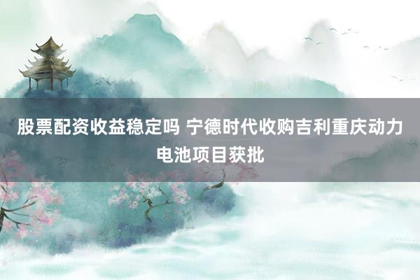 股票配资收益稳定吗 宁德时代收购吉利重庆动力电池项目获批