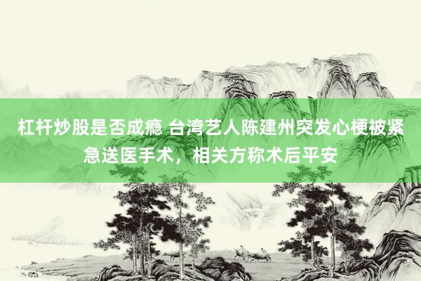杠杆炒股是否成瘾 台湾艺人陈建州突发心梗被紧急送医手术，相关方称术后平安
