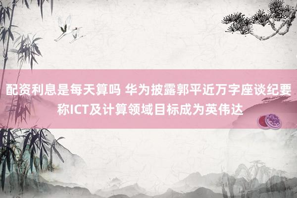 配资利息是每天算吗 华为披露郭平近万字座谈纪要 称ICT及计算领域目标成为英伟达