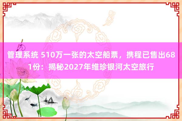 管理系统 510万一张的太空船票，携程已售出681份：揭秘2027年维珍银河太空旅行