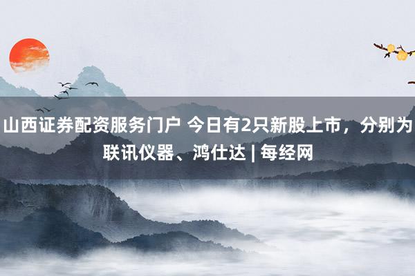 山西证券配资服务门户 今日有2只新股上市，分别为联讯仪器、鸿仕达 | 每经网