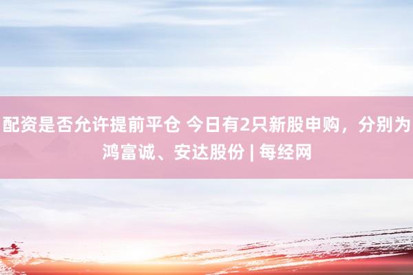配资是否允许提前平仓 今日有2只新股申购，分别为鸿富诚、安达股份 | 每经网