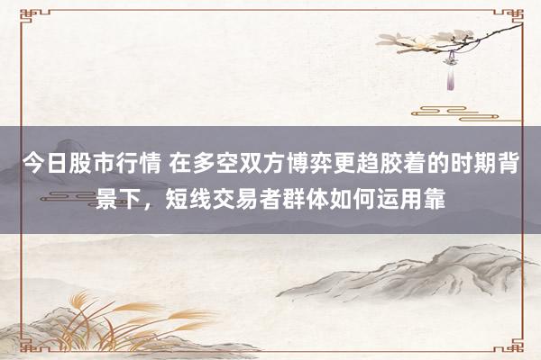 今日股市行情 在多空双方博弈更趋胶着的时期背景下，短线交易者群体如何运用靠