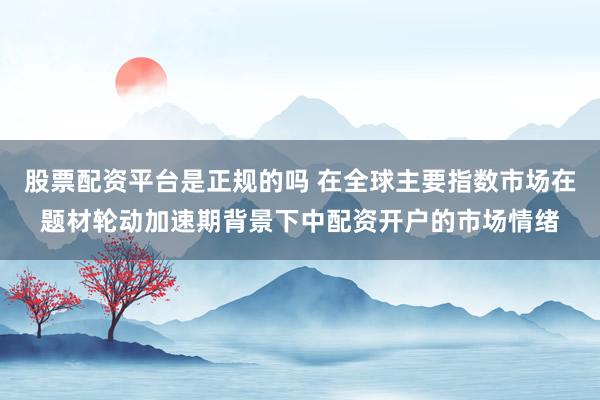 股票配资平台是正规的吗 在全球主要指数市场在题材轮动加速期背景下中配资开户的市场情绪