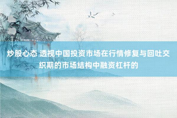 炒股心态 透视中国投资市场在行情修复与回吐交织期的市场结构中融资杠杆的