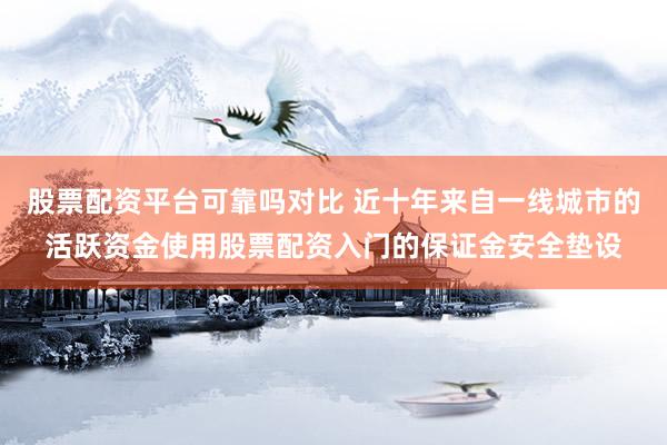 股票配资平台可靠吗对比 近十年来自一线城市的活跃资金使用股票配资入门的保证金安全垫设