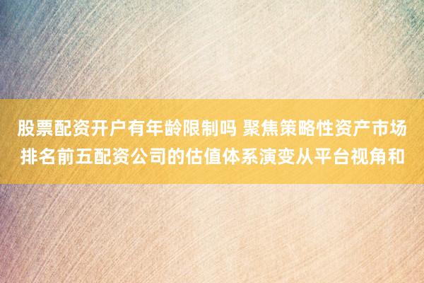 股票配资开户有年龄限制吗 聚焦策略性资产市场排名前五配资公司的估值体系演变从平台视角和
