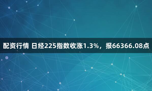 配资行情 日经225指数收涨1.3%，报66366.08点