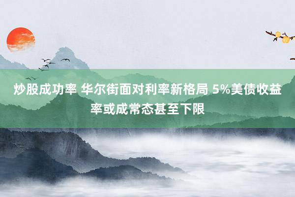 炒股成功率 华尔街面对利率新格局 5%美债收益率或成常态甚至下限
