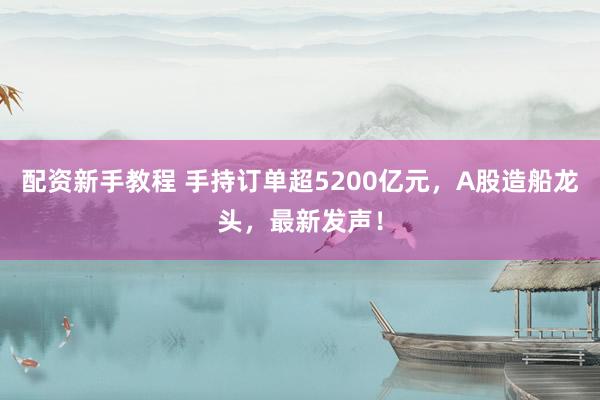 配资新手教程 手持订单超5200亿元，A股造船龙头，最新发声！