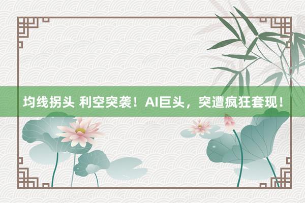 均线拐头 利空突袭！AI巨头，突遭疯狂套现！