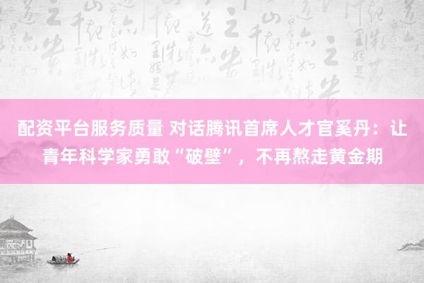 配资平台服务质量 对话腾讯首席人才官奚丹：让青年科学家勇敢“破壁”，不再熬走黄金期