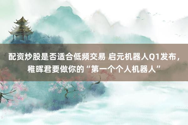 配资炒股是否适合低频交易 启元机器人Q1发布，稚晖君要做你的“第一个个人机器人”