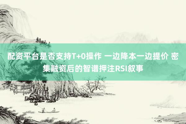 配资平台是否支持T+0操作 一边降本一边提价 密集融资后的智谱押注RSI叙事