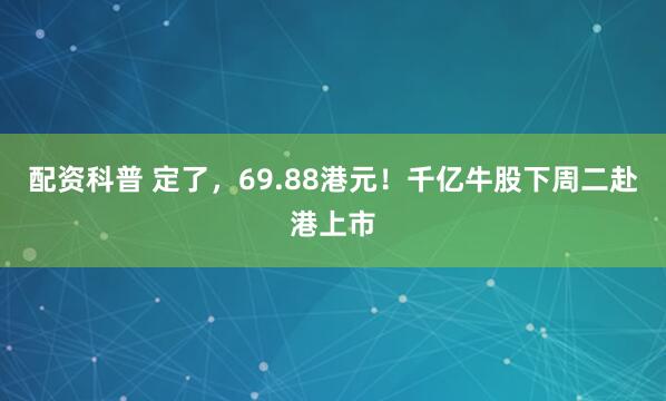 配资科普 定了，69.88港元！千亿牛股下周二赴港上市