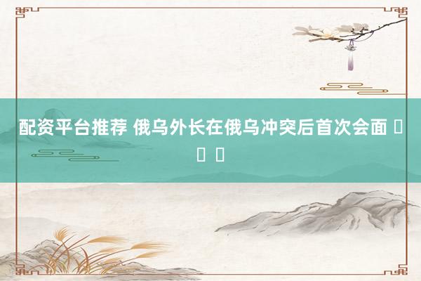 配资平台推荐 俄乌外长在俄乌冲突后首次会面 ​​​