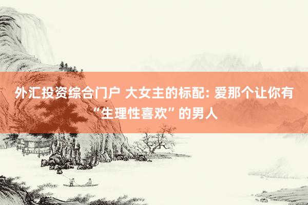外汇投资综合门户 大女主的标配: 爱那个让你有“生理性喜欢”的男人