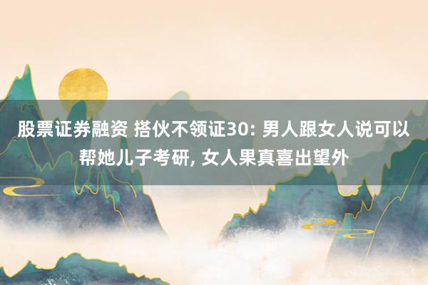 股票证券融资 搭伙不领证30: 男人跟女人说可以帮她儿子考研, 女人果真喜出望外