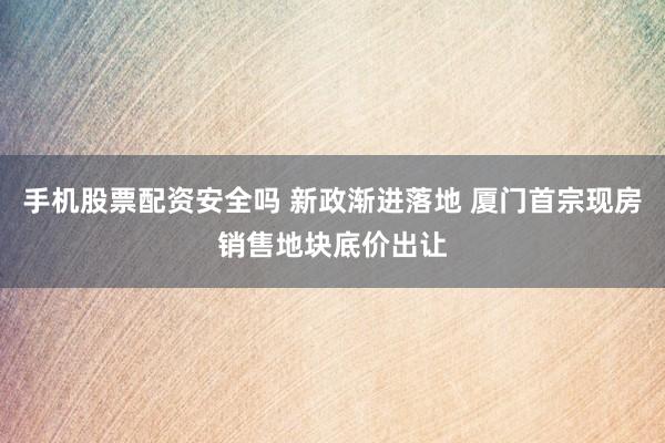 手机股票配资安全吗 新政渐进落地 厦门首宗现房销售地块底价出让